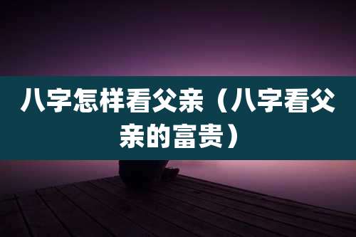 八字怎样看父亲（八字看父亲的富贵）