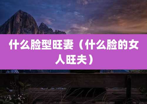 什么脸型旺妻（什么脸的女人旺夫）