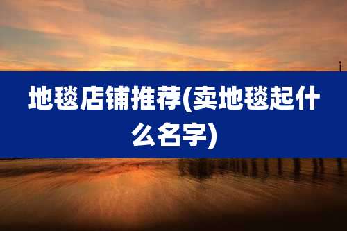 地毯店铺推荐(卖地毯起什么名字)