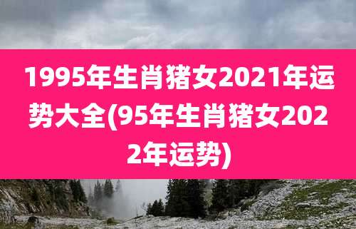 1995年生肖猪女2021年运势大全(95年生肖猪女2022年运势)