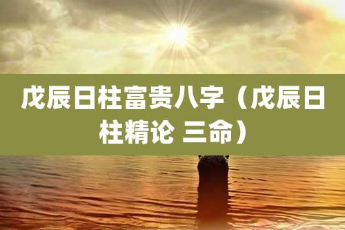 戊辰日柱富贵八字（戊辰日柱精论 三命）