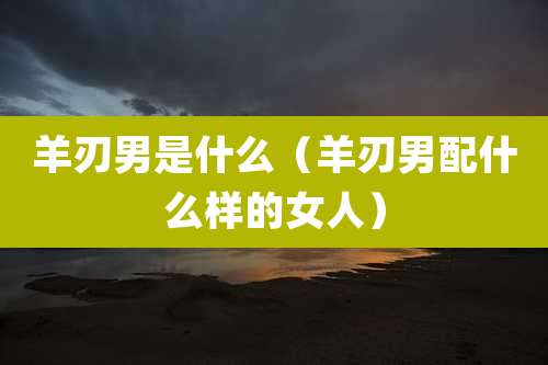 羊刃男是什么（羊刃男配什么样的女人）