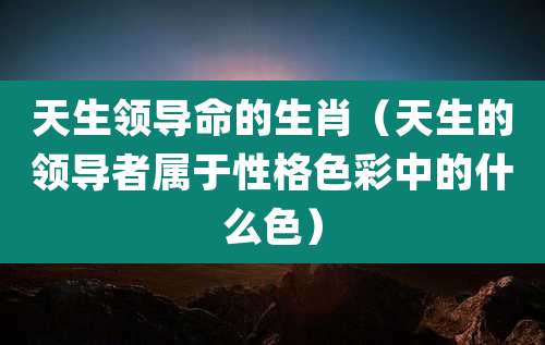 天生领导命的生肖（天生的领导者属于性格色彩中的什么色）