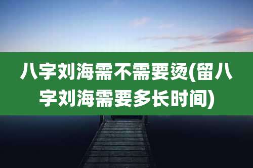 八字刘海需不需要烫(留八字刘海需要多长时间)