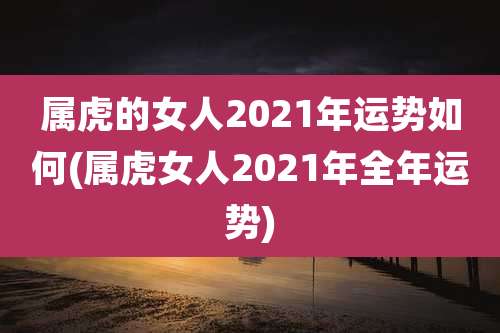属虎的女人2021年运势如何(属虎女人2021年全年运势)