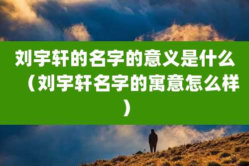 刘宇轩的名字的意义是什么（刘宇轩名字的寓意怎么样）