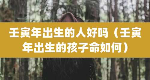 壬寅年出生的人好吗（壬寅年出生的孩子命如何）