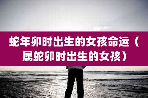 蛇年卯时出生的女孩命运（属蛇卯时出生的女孩）