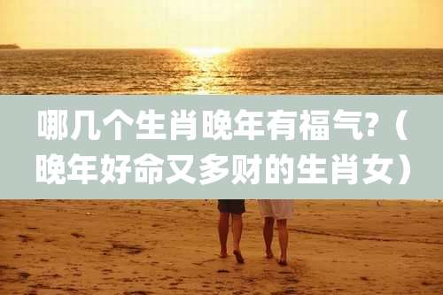 哪几个生肖晚年有福气?（晚年好命又多财的生肖女）