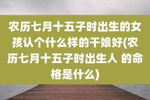 农历七月十五子时出生的女孩认个什么样的干娘好(农历七月十五子时出生人 的命格是什么)