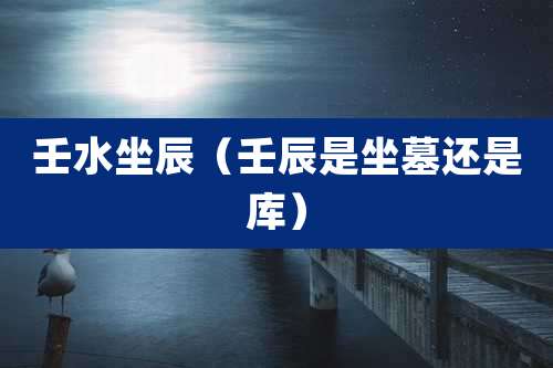 壬水坐辰（壬辰是坐墓还是库）