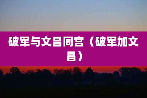 破军与文昌同宫（破军加文昌）
