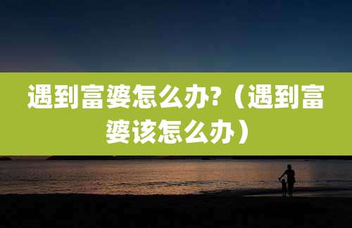 遇到富婆怎么办?（遇到富婆该怎么办）