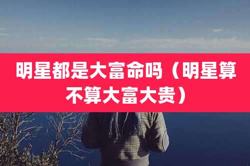 明星都是大富命吗（明星算不算大富大贵）