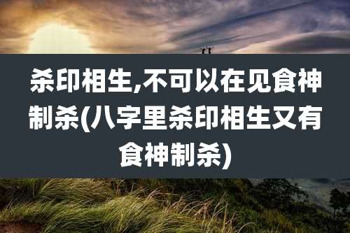 杀印相生,不可以在见食神制杀(八字里杀印相生又有食神制杀)