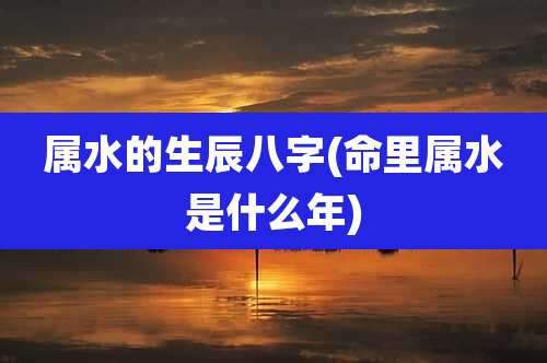 属水的生辰八字(命里属水是什么年)