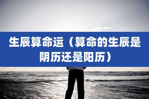 生辰算命运（算命的生辰是阴历还是阳历）