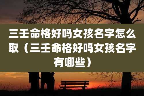 三壬命格好吗女孩名字怎么取（三壬命格好吗女孩名字有哪些）