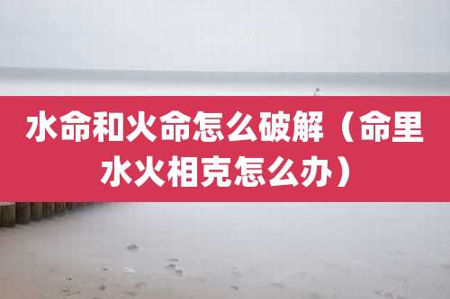 水命和火命怎么破解（命里水火相克怎么办）