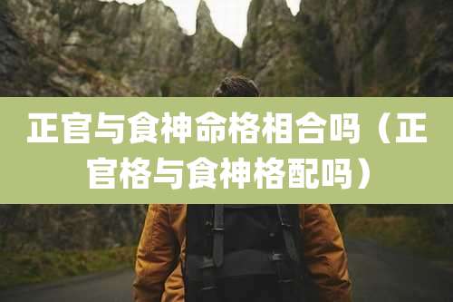 正官与食神命格相合吗（正官格与食神格配吗）