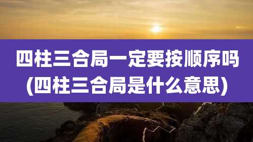 四柱三合局一定要按顺序吗(四柱三合局是什么意思)