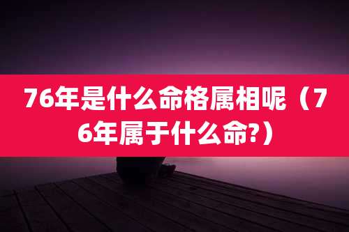 76年是什么命格属相呢（76年属于什么命?）