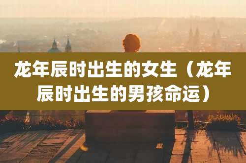 龙年辰时出生的女生（龙年辰时出生的男孩命运）