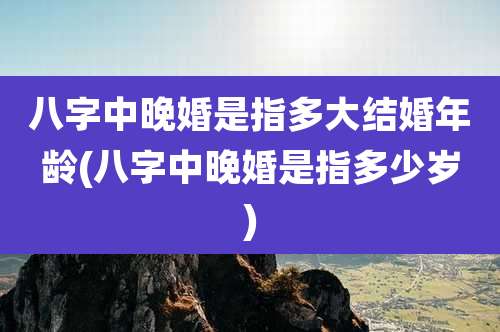 八字中晚婚是指多大结婚年龄(八字中晚婚是指多少岁)