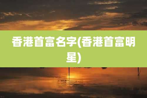 香港首富名字(香港首富明星)