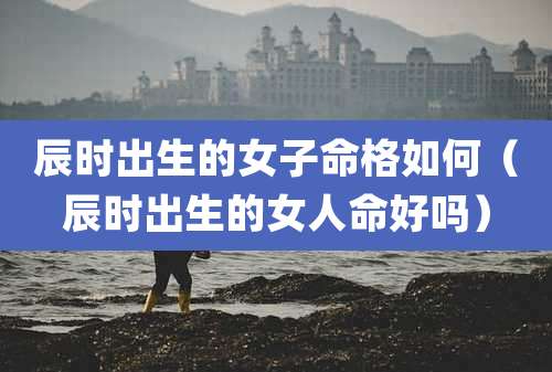 辰时出生的女子命格如何（辰时出生的女人命好吗）