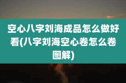 空心八字刘海成品怎么做好看(八字刘海空心卷怎么卷图解)