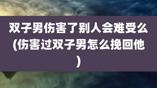 双子男伤害了别人会难受么(伤害过双子男怎么挽回他)
