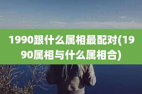 1990跟什么属相最配对(1990属相与什么属相合)