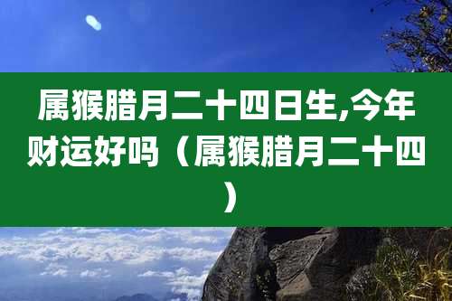 属猴腊月二十四日生,今年财运好吗（属猴腊月二十四）