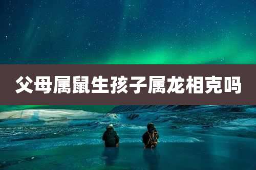父母属鼠生孩子属龙相克吗