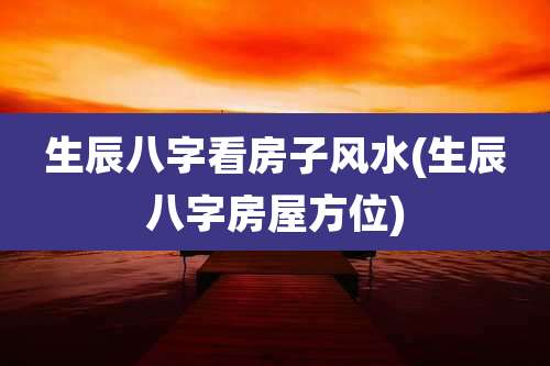 生辰八字看房子风水(生辰八字房屋方位)