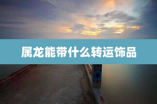属龙能带什么转运饰品