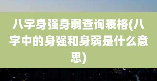八字身强身弱查询表格(八字中的身强和身弱是什么意思)