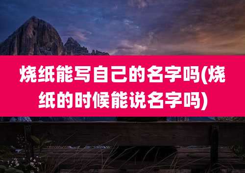 烧纸能写自己的名字吗(烧纸的时候能说名字吗)