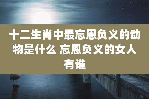 十二生肖中最忘恩负义的动物是什么 忘恩负义的女人有谁