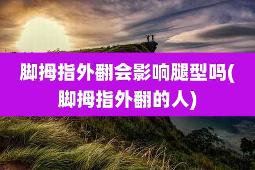 脚拇指外翻会影响腿型吗(脚拇指外翻的人)