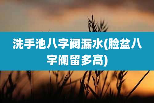 洗手池八字阀漏水(脸盆八字阀留多高)