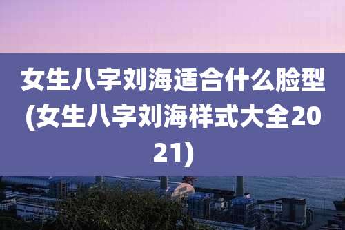 女生八字刘海适合什么脸型(女生八字刘海样式大全2021)