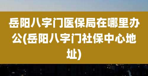 岳阳八字门医保局在哪里办公(岳阳八字门社保中心地址)