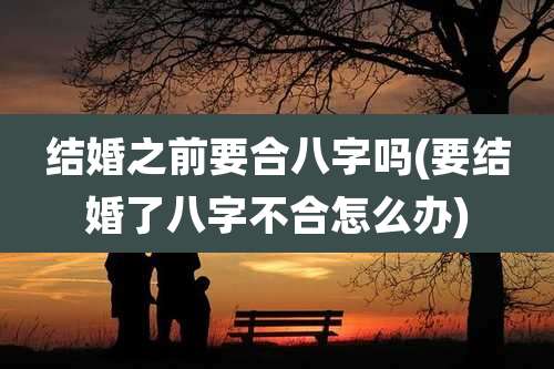 结婚之前要合八字吗(要结婚了八字不合怎么办)