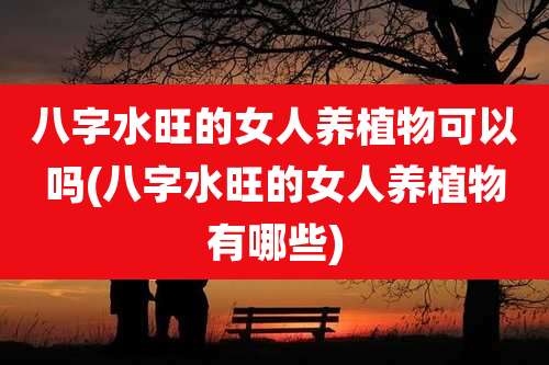 八字水旺的女人养植物可以吗(八字水旺的女人养植物有哪些)