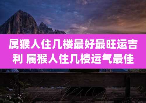 属猴人住几楼最好最旺运吉利 属猴人住几楼运气最佳