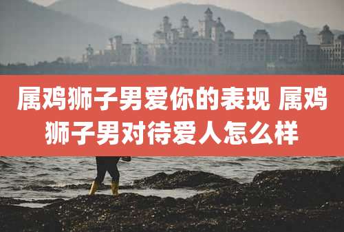 属鸡狮子男爱你的表现 属鸡狮子男对待爱人怎么样