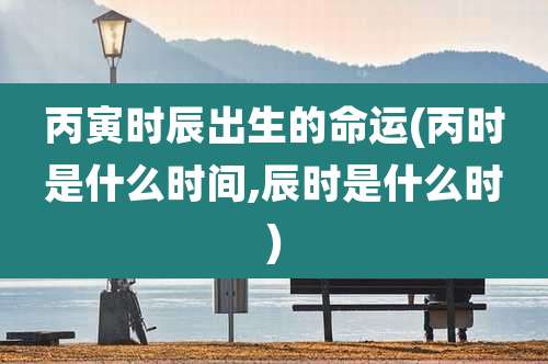 丙寅时辰出生的命运(丙时是什么时间,辰时是什么时)