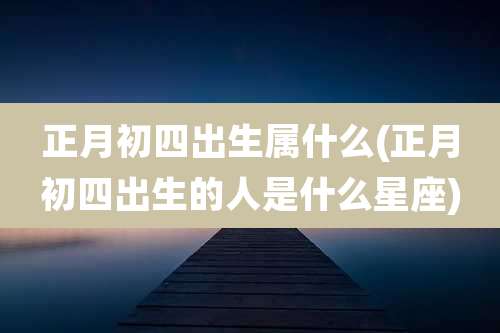 正月初四出生属什么(正月初四出生的人是什么星座)